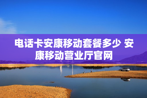 电话卡安康移动套餐多少 安康移动营业厅官网