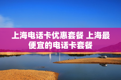 上海电话卡优惠套餐 上海最便宜的电话卡套餐