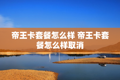 帝王卡套餐怎么样 帝王卡套餐怎么样取消