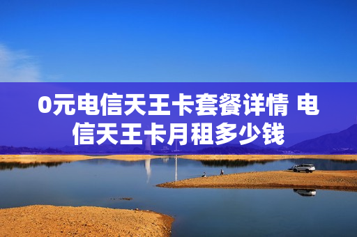 0元电信天王卡套餐详情 电信天王卡月租多少钱