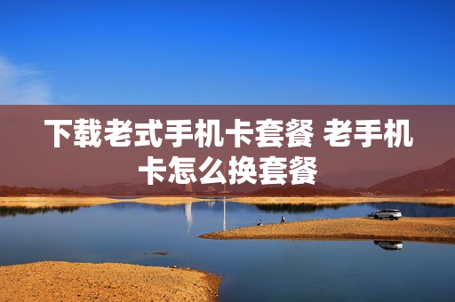 下载老式手机卡套餐 老手机卡怎么换套餐