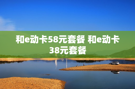 和e动卡58元套餐 和e动卡38元套餐
