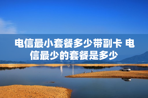 电信最小套餐多少带副卡 电信最少的套餐是多少