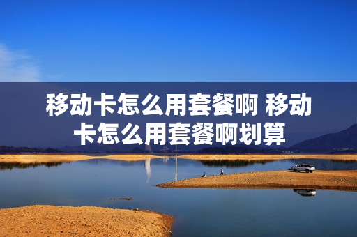 移动卡怎么用套餐啊 移动卡怎么用套餐啊划算