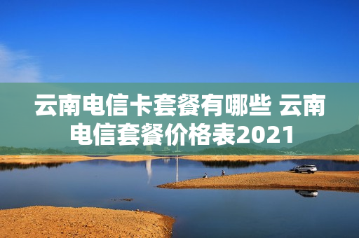 云南电信卡套餐有哪些 云南电信套餐价格表2021