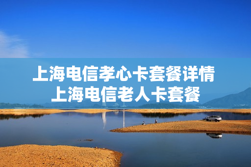 上海电信孝心卡套餐详情 上海电信老人卡套餐