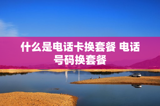什么是电话卡换套餐 电话号码换套餐