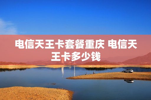 电信天王卡套餐重庆 电信天王卡多少钱