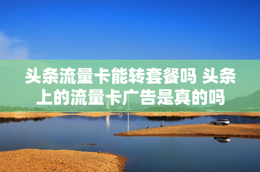 头条流量卡能转套餐吗 头条上的流量卡广告是真的吗
