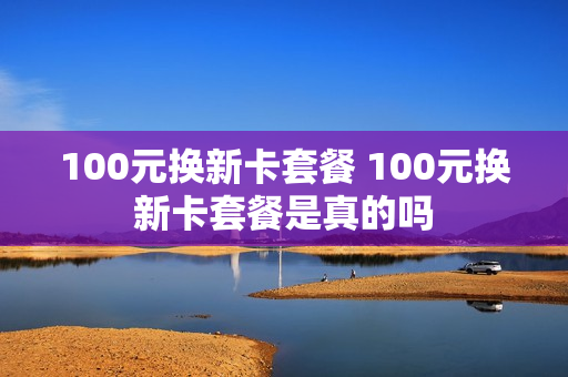 100元换新卡套餐 100元换新卡套餐是真的吗