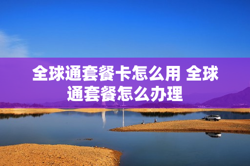 全球通套餐卡怎么用 全球通套餐怎么办理