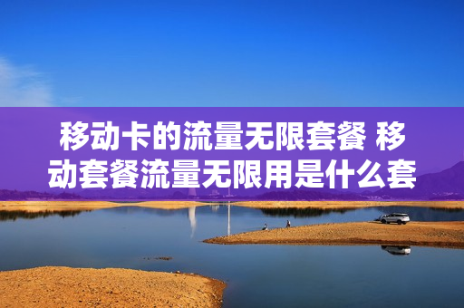 移动卡的流量无限套餐 移动套餐流量无限用是什么套餐