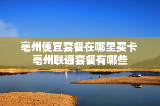 亳州便宜套餐在哪里买卡 亳州联通套餐有哪些