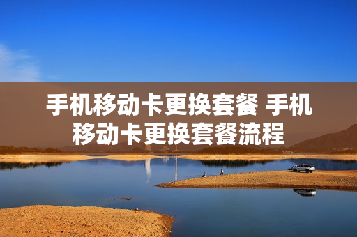 手机移动卡更换套餐 手机移动卡更换套餐流程