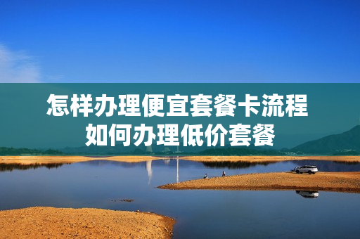 怎样办理便宜套餐卡流程 如何办理低价套餐