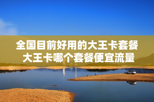 全国目前好用的大王卡套餐 大王卡哪个套餐便宜流量多