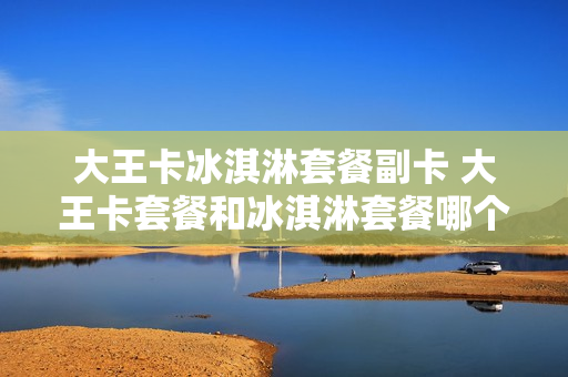 大王卡冰淇淋套餐副卡 大王卡套餐和冰淇淋套餐哪个好