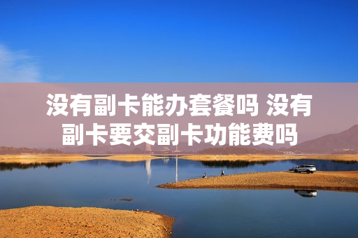 没有副卡能办套餐吗 没有副卡要交副卡功能费吗