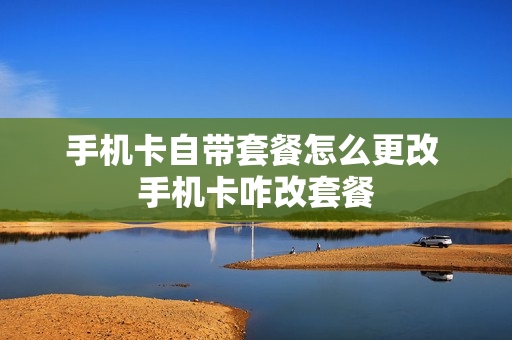 手机卡自带套餐怎么更改 手机卡咋改套餐