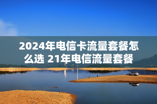 2024年电信卡流量套餐怎么选 21年电信流量套餐
