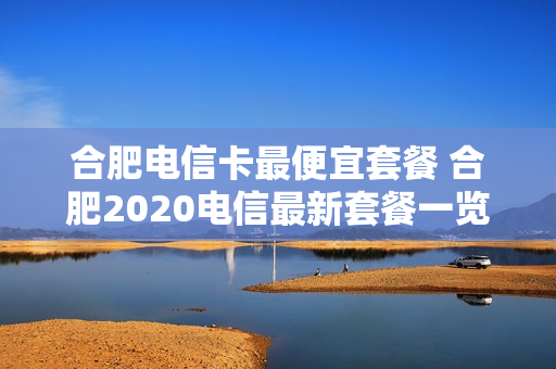 合肥电信卡最便宜套餐 合肥2020电信最新套餐一览表