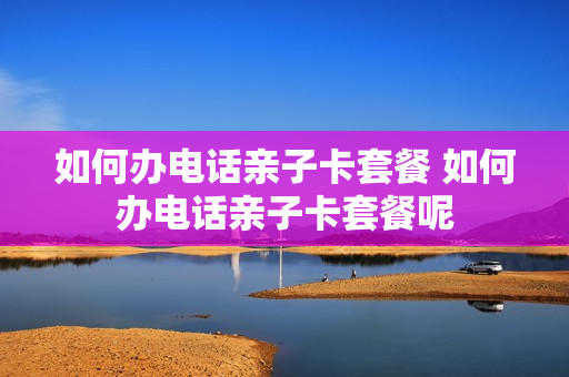 如何办电话亲子卡套餐 如何办电话亲子卡套餐呢