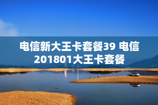 电信新大王卡套餐39 电信201801大王卡套餐