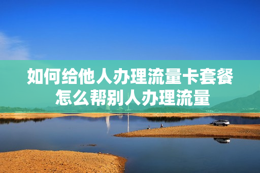 如何给他人办理流量卡套餐 怎么帮别人办理流量