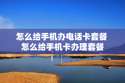 怎么给手机办电话卡套餐 怎么给手机卡办理套餐