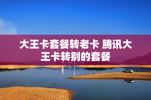 大王卡套餐转老卡 腾讯大王卡转别的套餐