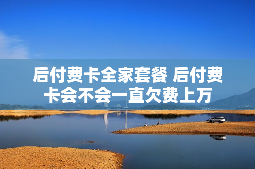 后付费卡全家套餐 后付费卡会不会一直欠费上万