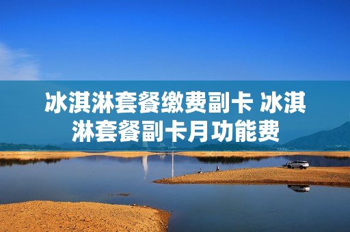 冰淇淋套餐缴费副卡 冰淇淋套餐副卡月功能费