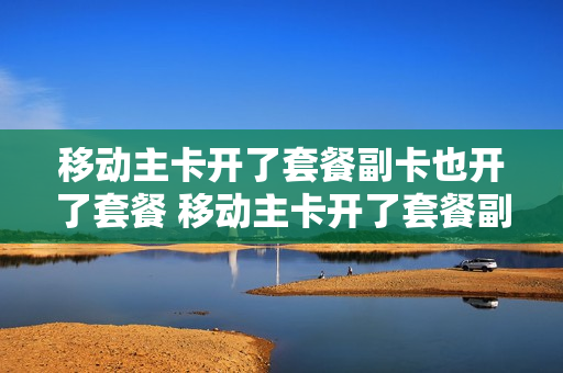 移动主卡开了套餐副卡也开了套餐 移动主卡开了套餐副卡也开了套餐怎么办