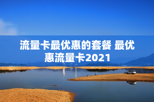 流量卡最优惠的套餐 最优惠流量卡2021