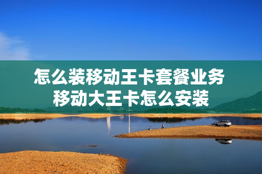 怎么装移动王卡套餐业务 移动大王卡怎么安装