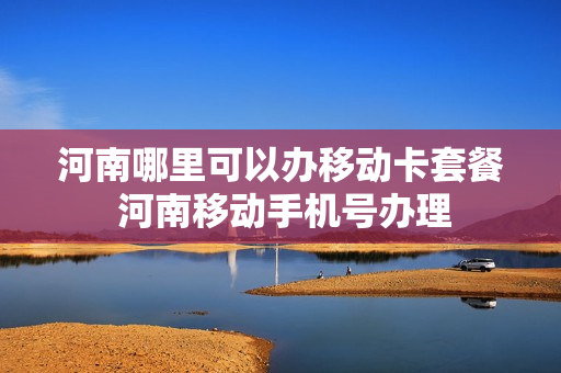 河南哪里可以办移动卡套餐 河南移动手机号办理