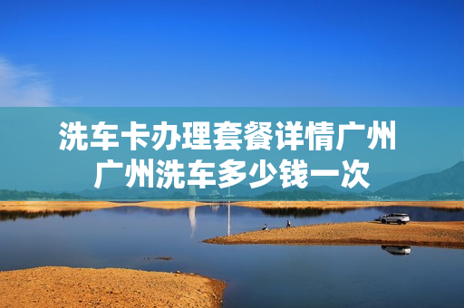 洗车卡办理套餐详情广州 广州洗车多少钱一次