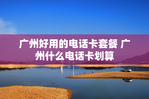 广州好用的电话卡套餐 广州什么电话卡划算