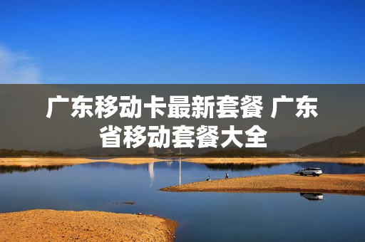 广东移动卡最新套餐 广东省移动套餐大全