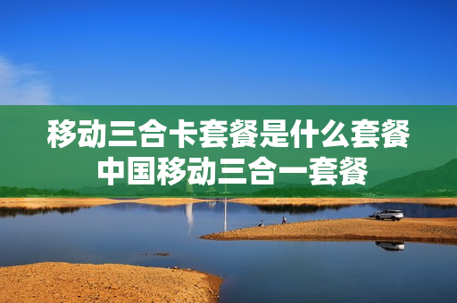 移动三合卡套餐是什么套餐 中国移动三合一套餐