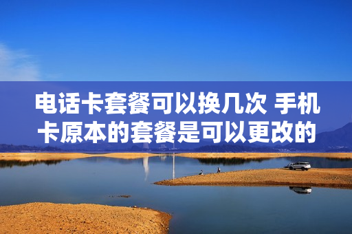 电话卡套餐可以换几次 手机卡原本的套餐是可以更改的吗