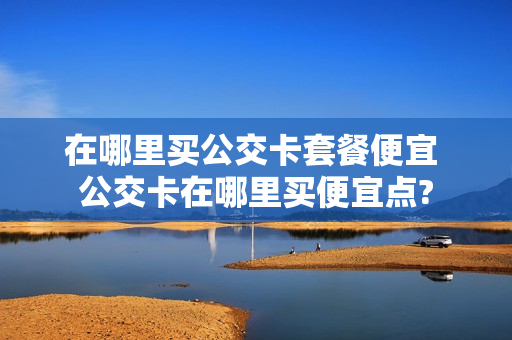 在哪里买公交卡套餐便宜 公交卡在哪里买便宜点?