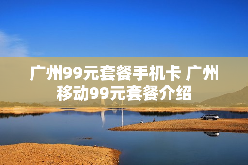 广州99元套餐手机卡 广州移动99元套餐介绍