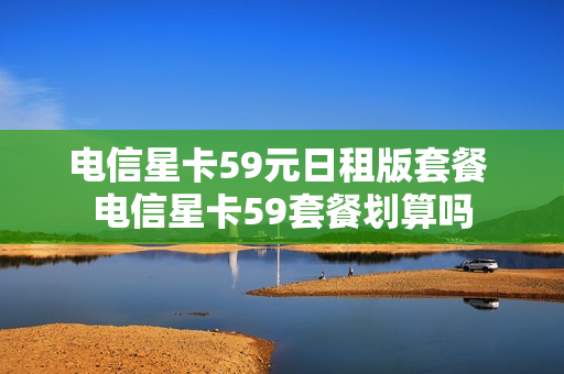 电信星卡59元日租版套餐 电信星卡59套餐划算吗