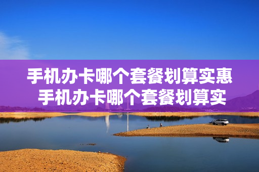 手机办卡哪个套餐划算实惠 手机办卡哪个套餐划算实惠又便宜
