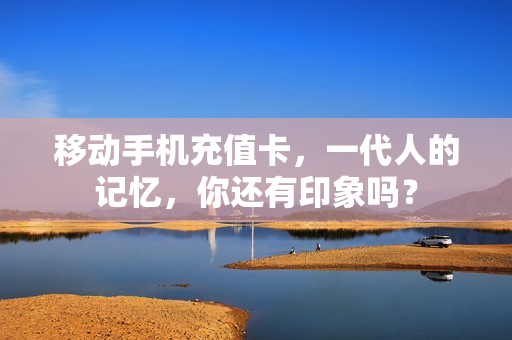 移动手机充值卡，一代人的记忆，你还有印象吗？