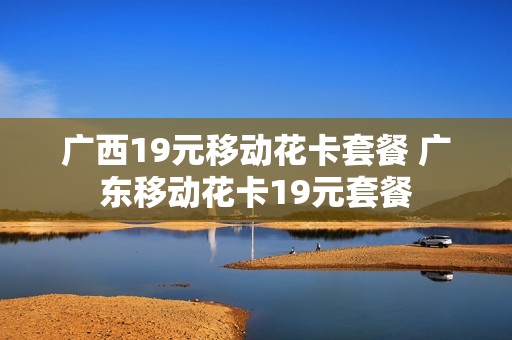 广西19元移动花卡套餐 广东移动花卡19元套餐
