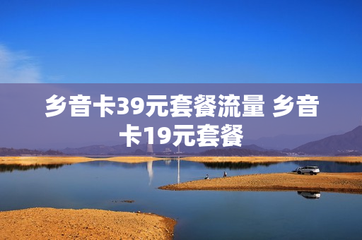 乡音卡39元套餐流量 乡音卡19元套餐