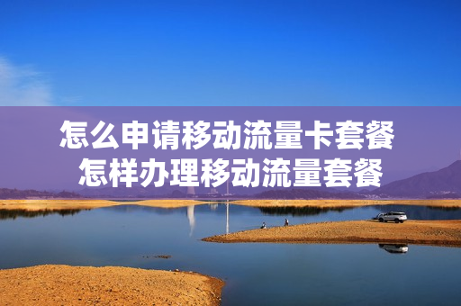 怎么申请移动流量卡套餐 怎样办理移动流量套餐