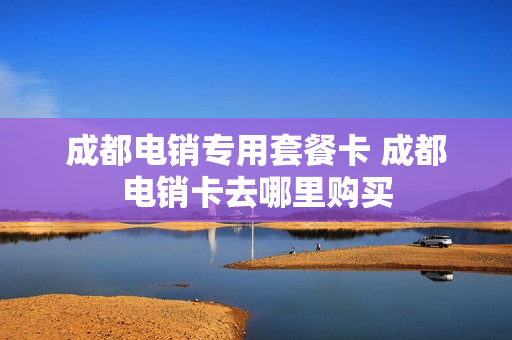 成都电销专用套餐卡 成都电销卡去哪里购买
